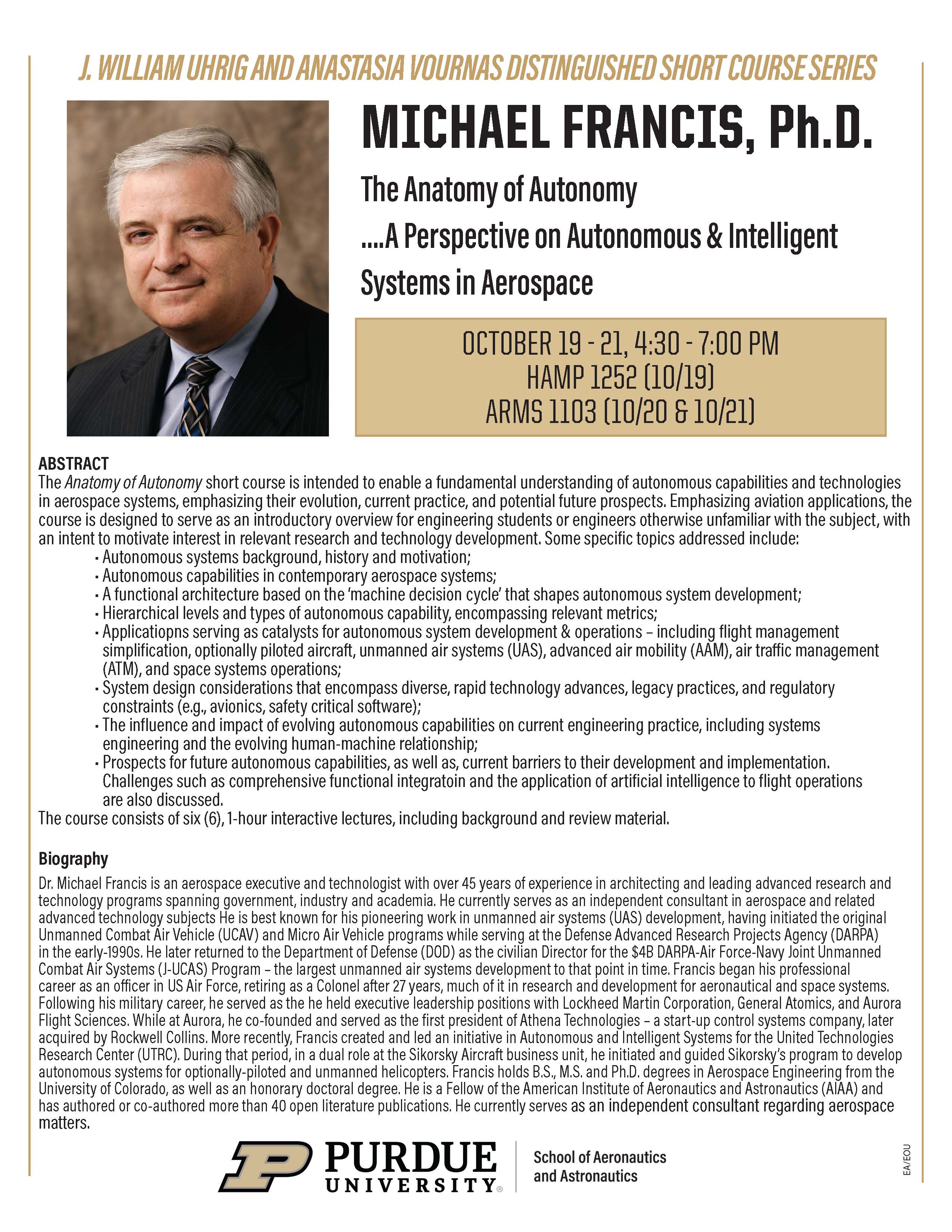 This is a picture of a flyer.  ABSTRACT The Anatomy of Autonomy short course is intended to enable a fundamental understanding of autonomous capabilities and technologies in aerospace systems, emphasizing their evolution, current practice, and potential future prospects. Emphasizing aviation applications, the course is designed to serve as an introductory overview for engineering students or engineers otherwise unfamiliar with the subject, with an intent to motivate interest in relevant research and technology development. Some specific topics addressed include: 	Autonomous systems background, history and motivation; 	Autonomous capabilities in contemporary aerospace systems; 	A functional architecture based on the machine decision cycle that shapes autonomous system development; 	Hierarchical levels and types of autonomous capability, encompassing relevant metrics; 	Applicatiopns serving as catalysts for autonomous system development & operations 